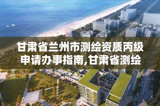 甘肃省兰州市测绘资质丙级申请办事指南,甘肃省测绘资质延期