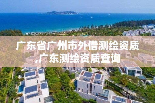 广东省广州市外借测绘资质,广东测绘资质查询