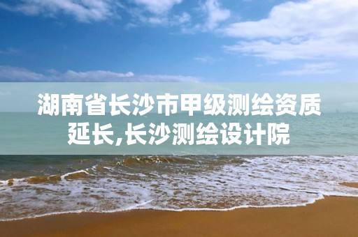 湖南省长沙市甲级测绘资质延长,长沙测绘设计院