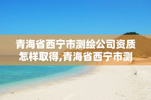 青海省西宁市测绘公司资质怎样取得,青海省西宁市测绘公司资质怎样取得的