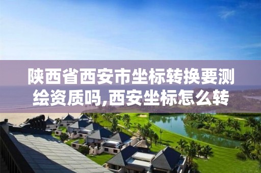 陕西省西安市坐标转换要测绘资质吗,西安坐标怎么转成2000坐标系