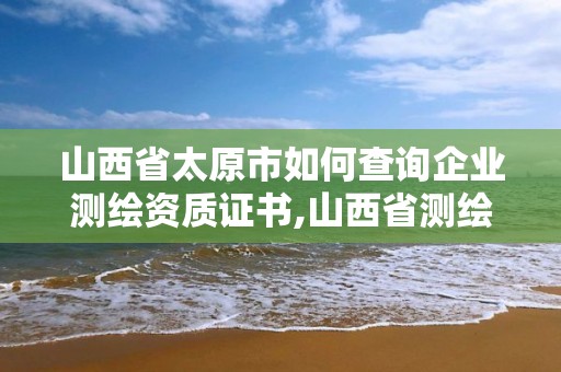 山西省太原市如何查询企业测绘资质证书,山西省测绘单位名单。