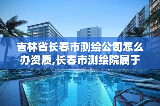 吉林省长春市测绘公司怎么办资质,长春市测绘院属于什么单位