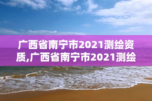 广西省南宁市2021测绘资质,广西省南宁市2021测绘资质公布