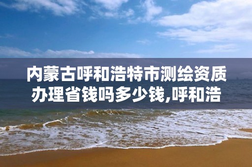 内蒙古呼和浩特市测绘资质办理省钱吗多少钱,呼和浩特测绘公司招聘。