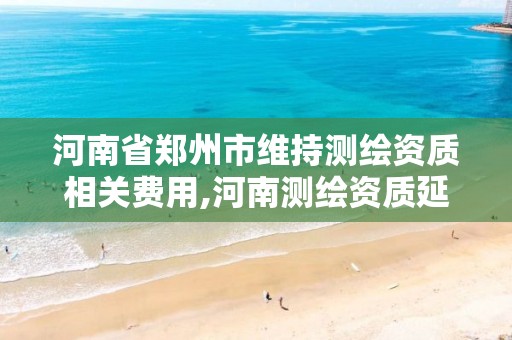 河南省郑州市维持测绘资质相关费用,河南测绘资质延期公告