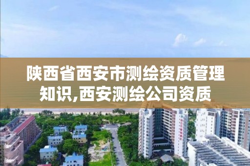 陕西省西安市测绘资质管理知识,西安测绘公司资质