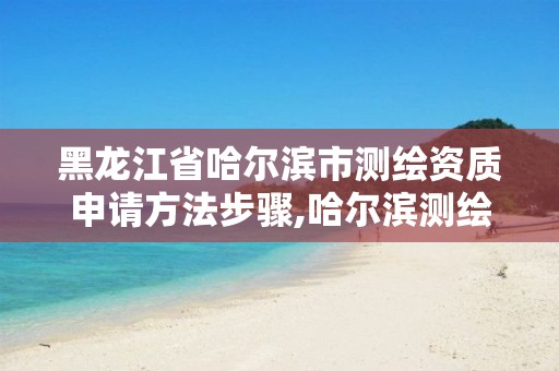 黑龙江省哈尔滨市测绘资质申请方法步骤,哈尔滨测绘有限公司