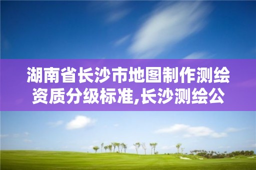 湖南省长沙市地图制作测绘资质分级标准,长沙测绘公司资质有哪家