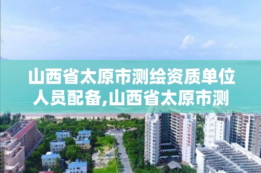 山西省太原市测绘资质单位人员配备,山西省太原市测绘资质单位人员配备情况