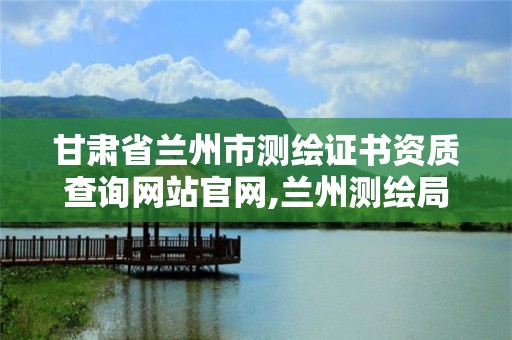 甘肃省兰州市测绘证书资质查询网站官网,兰州测绘局在哪儿。