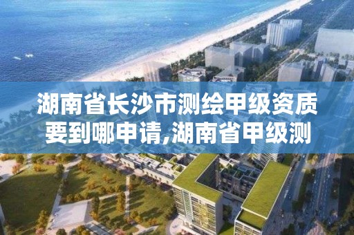 湖南省长沙市测绘甲级资质要到哪申请,湖南省甲级测绘单位。