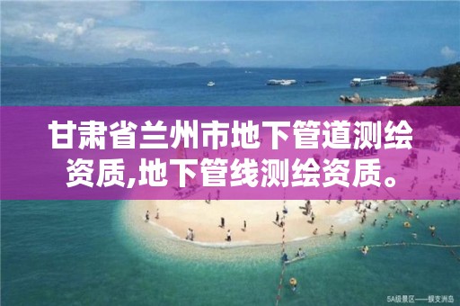 甘肃省兰州市地下管道测绘资质,地下管线测绘资质。