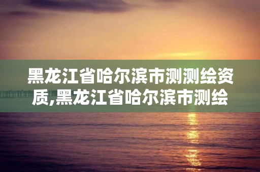 黑龙江省哈尔滨市测测绘资质,黑龙江省哈尔滨市测绘局