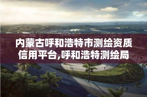 内蒙古呼和浩特市测绘资质信用平台,呼和浩特测绘局属于什么单位管理