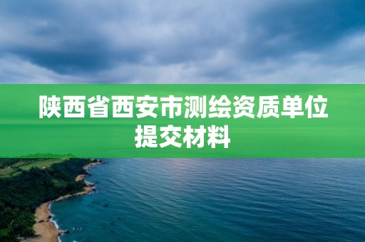 陕西省西安市测绘资质单位提交材料