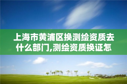 上海市黄浦区换测绘资质去什么部门,测绘资质换证怎么办理。