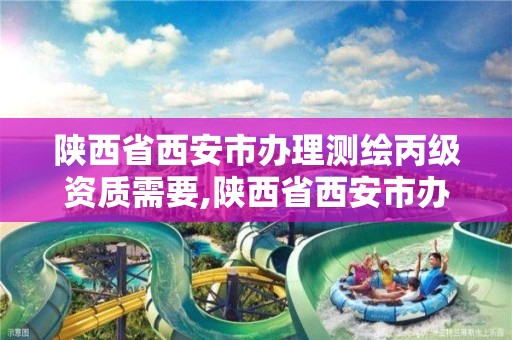 陕西省西安市办理测绘丙级资质需要,陕西省西安市办理测绘丙级资质需要什么材料