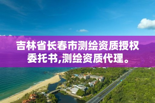 吉林省长春市测绘资质授权委托书,测绘资质代理。