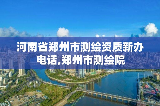 河南省郑州市测绘资质新办电话,郑州市测绘院