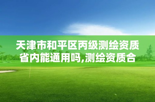 天津市和平区丙级测绘资质省内能通用吗,测绘资质合并后,丙级测绘资质怎么办。