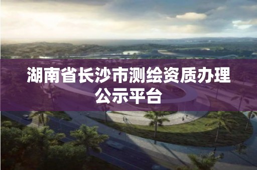 湖南省长沙市测绘资质办理公示平台