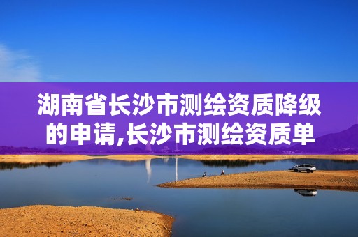 湖南省长沙市测绘资质降级的申请,长沙市测绘资质单位名单