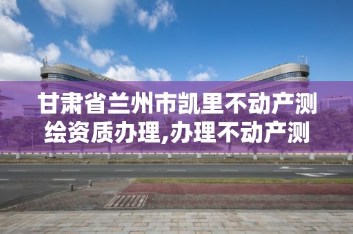 甘肃省兰州市凯里不动产测绘资质办理,办理不动产测绘资质需要什么条件。