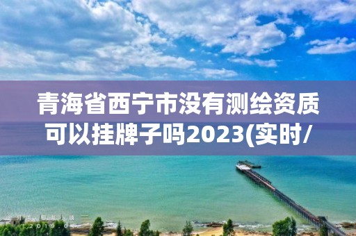 青海省西宁市没有测绘资质可以挂牌子吗2023(实时/更新中)