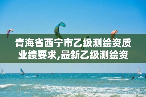 青海省西宁市乙级测绘资质业绩要求,最新乙级测绘资质