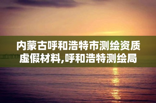 内蒙古呼和浩特市测绘资质虚假材料,呼和浩特测绘局属于什么单位管理