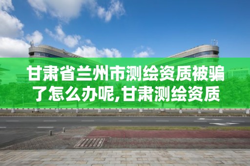 甘肃省兰州市测绘资质被骗了怎么办呢,甘肃测绘资质办理。