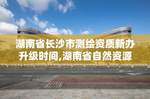 湖南省长沙市测绘资质新办升级时间,湖南省自然资源厅关于延长测绘资质证书有效期的公告