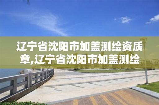 辽宁省沈阳市加盖测绘资质章,辽宁省沈阳市加盖测绘资质章的机构