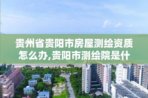 贵州省贵阳市房屋测绘资质怎么办,贵阳市测绘院是什么单位