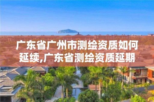 广东省广州市测绘资质如何延续,广东省测绘资质延期