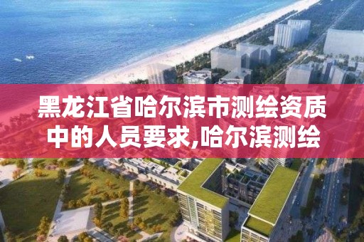 黑龙江省哈尔滨市测绘资质中的人员要求,哈尔滨测绘局是干什么的