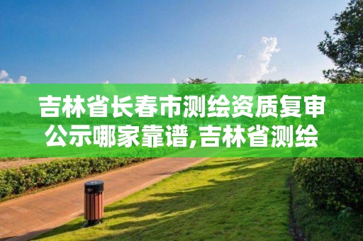 吉林省长春市测绘资质复审公示哪家靠谱,吉林省测绘资质查询。