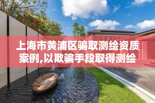 上海市黄浦区骗取测绘资质案例,以欺骗手段取得测绘资质证书