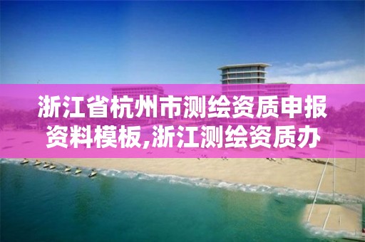 浙江省杭州市测绘资质申报资料模板,浙江测绘资质办理流程