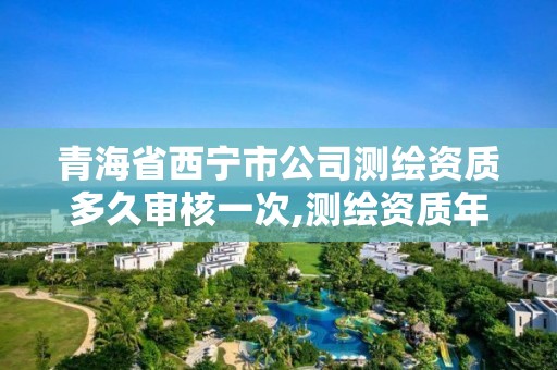 青海省西宁市公司测绘资质多久审核一次,测绘资质年审时间。