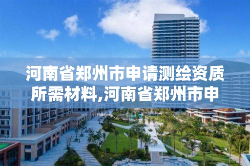 河南省郑州市申请测绘资质所需材料,河南省郑州市申请测绘资质所需材料是什么