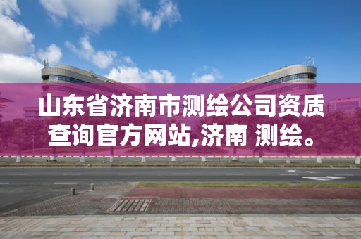 山东省济南市测绘公司资质查询官方网站,济南 测绘。