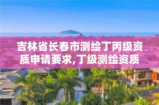 吉林省长春市测绘丁丙级资质申请要求,丁级测绘资质执业范围