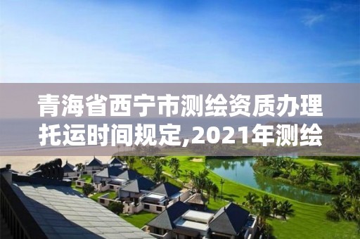 青海省西宁市测绘资质办理托运时间规定,2021年测绘资质管理办法