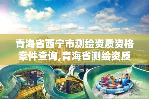 青海省西宁市测绘资质资格案件查询,青海省测绘资质延期公告