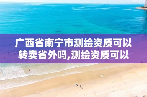 广西省南宁市测绘资质可以转卖省外吗,测绘资质可以跨省迁移吗