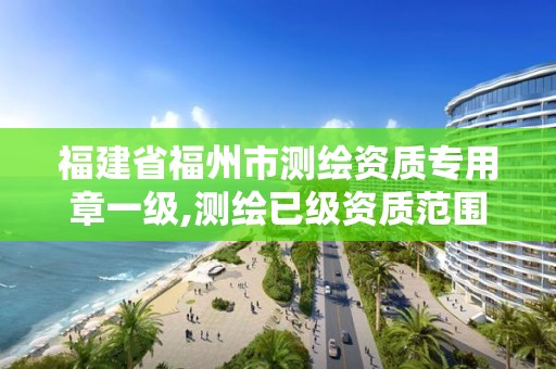 福建省福州市测绘资质专用章一级,测绘已级资质范围