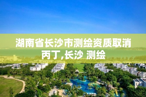 湖南省长沙市测绘资质取消丙丁,长沙 测绘