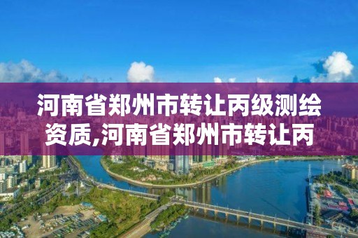 河南省郑州市转让丙级测绘资质,河南省郑州市转让丙级测绘资质的公司